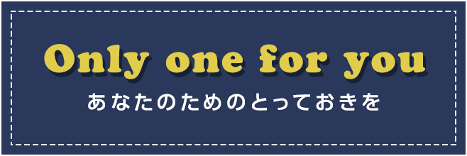 Only one for you あなたのためのとっておきを